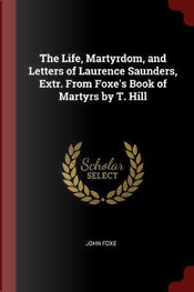 The Life, Martyrdom, and Letters of Laurence Saunders, Extr. from Foxe's Book of Martyrs by T. Hill by John Foxe