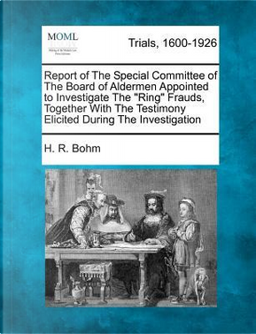 Report of the Special Committee of the Board of Aldermen Appointed to Investigate the Ring Frauds, Together with the Testimony Elicited During the Investigation by H R Bohm