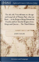 The Old, Old, Very Old Man; Or, the Age and Long Life of Thomas Parr, Who Was Born ... in the Reign of King Edward the Fourth; And Liv'd in the Reigns of Ten Kings and Queens ... the Third Edition by John Taylor