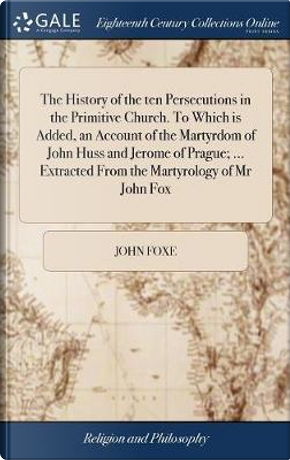 The History of the Ten Persecutions in the Primitive Church. to Which Is Added, an Account of the Martyrdom of John Huss and Jerome of Prague; ... Extracted from the Martyrology of MR John Fox by John Foxe