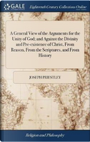 A General View of the Arguments for the Unity of God; And Against the Divinity and Pre-Existence of Christ, from Reason, from the Scriptures, and from History by Joseph Priestley