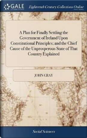 A Plan for Finally Settling the Government of Ireland Upon Constitutional Principles; And the Chief Cause of the Unprosperous State of That Country Explained by John Gray