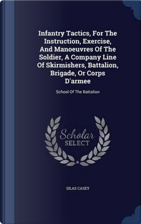 Infantry Tactics, for the Instruction, Exercise, and Manoeuvres of the Soldier, a Company Line of Skirmishers, Battalion, Brigade, or Corps D'Armee by Silas Casey