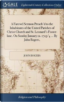 A Farewel Sermon Preach'd to the Inhabitants of the United Parishes of Christ-Church and St. Leonard's Foster-Lane. on Sunday January 12. 1723/4 ... by John Rogers, by John Rogers