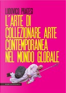 L'arte di collezionare arte contemporanea nel mondo globale by Ludovico Pratesi