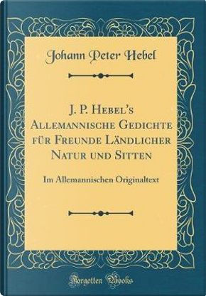 J. P. Hebel's Allemannische Gedichte für Freunde Ländlicher Natur und Sitten by Johann Peter Hebel