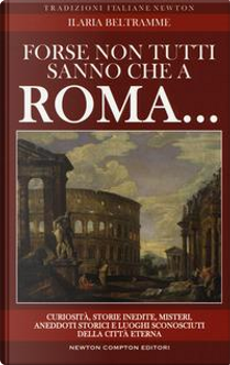 Forse non tutti sanno che a Roma... Curiosità, storie inedite, misteri, aneddoti storici e luoghi sconosciuti della città eterna by Ilaria Beltramme