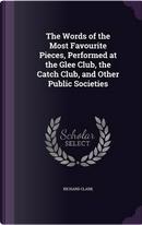 The Words of the Most Favourite Pieces, Performed at the Glee Club, the Catch Club, and Other Public Societies by Richard Clark