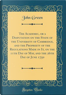 The Academic, or a Disputation on the State of the University of Cambridge, and the Propriety of the Regulations Made in It, on the 11th Day of May, and the 26th Day of June 1750 (Classic Reprint) by John Green