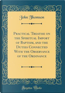 Practical Treatise on the Spiritual Import of Baptism, and the Duties Connected With the Observance of the Ordinance (Classic Reprint) by John Thomson
