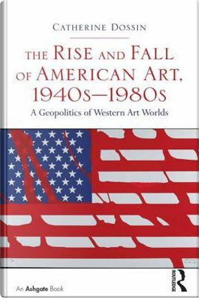 The Rise and Fall of American Art, 1940s–1980s by Catherine Dossin