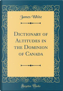 Dictionary of Altitudes in the Dominion of Canada (Classic Reprint) by James White