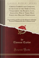 Christs Combate and Conquest, or the Lyon of the Tribe of Iuda, Vanquishing the Roaring Lyon, Assaulting Him in Three Most Fierce and Hellish ... Sundry Persons) Published for the Common Good by Thomas Taylor