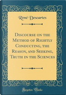 Discourse on the Method of Rightly Conducting, the Reason, and Seeking, Truth in the Sciences (Classic Reprint) by René Descartes