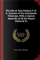 The Life of John Dollond, F. R. S., Inventor of the Achromatic Telescope, with a Copious Appendix of All the Papers Referred to by John Kelly