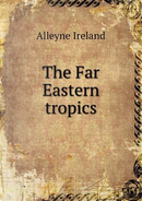 The Far Eastern Tropics by Alleyne Ireland