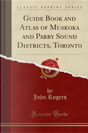 Guide Book and Atlas of Muskoka and Parry Sound Districts, Toronto (Classic Reprint) by John Rogers