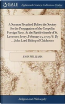 A Sermon Preached Before the Society for the Propagation of the Gospel in Foreign Parts. at the Parish-Church of St. Lawrence Jewry, February 15. 1705/6. by ... John Lord Bishop of Chichester by John Williams