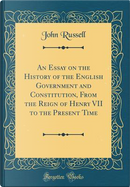 An Essay on the History of the English Government and Constitution, From the Reign of Henry VII to the Present Time (Classic Reprint) by John Russell
