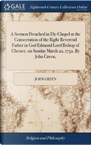 A Sermon Preached in Ely-Chapel at the Consecration of the Right Reverend Father in God Edmund Lord Bishop of Chester, on Sunday March 22. 1752. by John Green, by John Green