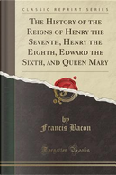 The History of the Reigns of Henry the Seventh, Henry the Eighth, Edward the Sixth, and Queen Mary (Classic Reprint) by Francis Bacon