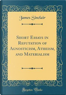 Short Essays in Refutation of Agnosticism, Atheism, and Materialism (Classic Reprint) by James Sinclair