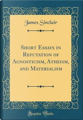 Short Essays in Refutation of Agnosticism, Atheism, and Materialism (Classic Reprint) by James Sinclair