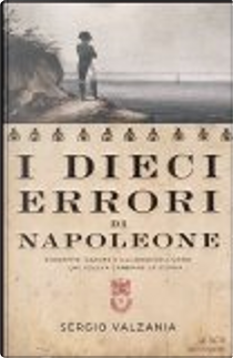 I dieci errori di Napoleone. Da Mosca a Waterloo, antistoria di Napoleone attraverso le sue sconfitte by Sergio Valzania