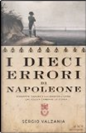 I dieci errori di Napoleone. Da Mosca a Waterloo, antistoria di Napoleone attraverso le sue sconfitte by Sergio Valzania