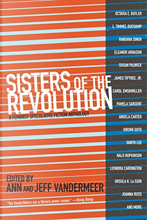 Sisters of the Revolution by Angela Carter, Angelica Gorodischer, Anne Richter, Carol Emshwiller, Catherynne M. Valente, Eileen Gunn, Eleanor Arnason, Elisabeth Vonarburg, Hiromi Goto, James Tiptree, Jr., Joanna Russ, Karin Tidbeck, Kelley Eskridge, Kelly Barnhill, Kit Reed, L. Timmel Duchamp, Leena Krohn, Leonora Carrington, Nalo Hopkinson, Nnedi Okorafor, Octavia Butler, Pamela Sargent, Pat Murphy, Rachel Swirsky, Rose Lemberg, Susan Palwick, Tanith Lee, Ursula K. Le Guin, Vandana Singh Sisters of the Revolution by Angela Carter, Angelica Gorodischer, Anne Richter, Carol Emshwiller, Catherynne M. Valente, Eileen Gunn, Eleanor Arnason, Elisabeth Vonarburg, Hiromi Goto, James Tiptree, Jr., Joanna Russ, Karin Tidbeck, Kelley Eskridge, Kelly Barnhill, Kit Reed, L. Timmel Duchamp, Leena Krohn, Leonora Carrington, Nalo Hopkinson, Nnedi Okorafor, Octavia Butler, Pamela Sargent, Pat Murphy, Rachel Swirsky, Rose Lemberg, Susan Palwick, Tanith Lee, Ursula K. Le Guin, Vandana Singh
