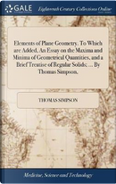 Elements of Plane Geometry. to Which Are Added, an Essay on the Maxima and Minima of Geometrical Quantities, and a Brief Treatise of Regular Solids; ... by Thomas Simpson, by Thomas Simpson