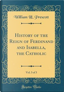 History of the Reign of Ferdinand and Isabella, the Catholic, Vol. 3 of 3 (Classic Reprint) by William H. Prescott