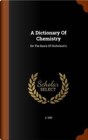 A Dictionary of Chemistry by A Ure