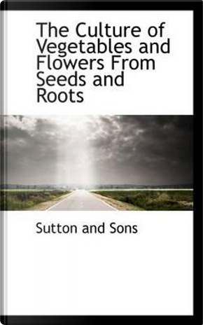 The Culture of Vegetables and Flowers from Seeds and Roots by Sutton And Sons