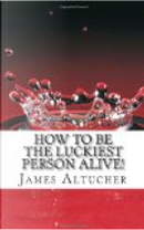 How to Be the Luckiest Person Alive! by James Altucher