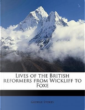Lives of the British Reformers from Wickliff to Foxe by George Stokes