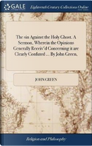 The Sin Against the Holy Ghost. a Sermon, Wherein the Opinions Generally Receiv'd Concerning It Are Clearly Confuted ... by John Green, by John Green