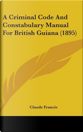 A Criminal Code and Constabulary Manual for British Guiana (1895) by Claude Francis