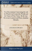 Two Dissertations Concerning the End for Which God Created the World; And the Nature of True Virtue. by the Late Reverend, Learned, and Pious, Jonathan Edwards, by Jonathan Edwards