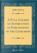 A Full Course of Instruction in Explanation of the Catechism (Classic Reprint) by John Perry
