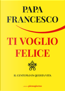 Ti voglio felice. Il centuplo in questa vita by Francesco (Jorge Mario Bergoglio)