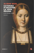 Caterina d'Aragona. La vera regina. Le sei regine Tudor by Alison Weir