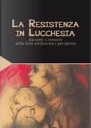 La Resistenza in Lucchesia. Racconti e cronache della lotta antifascista e partigiana by Arrigo Benedetti, Carlo Ludovico Ragghianti, Felice Del Beccaro, Guglielmo Petroni, Leone Sbrana, Mario Tobino