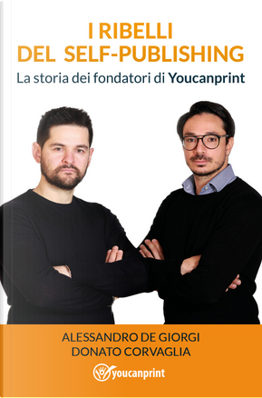 I ribelli del self-publishing. La storia dei fondatori di Youcanprint by Alessandro De Giorgi, Donato Corvaglia