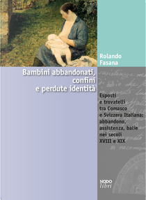 Bambini abbandonati, confini e perdute identità. Esposti e trovatelli tra Comasco e Svizzera italiana: abbandono, assistenza, balie nei secoli XVIII e XIX by Rolando Fasana